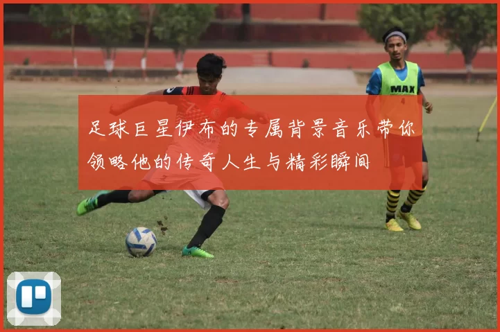 足球巨星伊布的专属背景音乐带你领略他的传奇人生与精彩瞬间