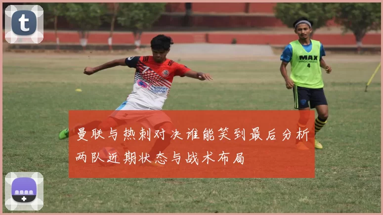 曼联与热刺对决谁能笑到最后分析两队近期状态与战术布局
