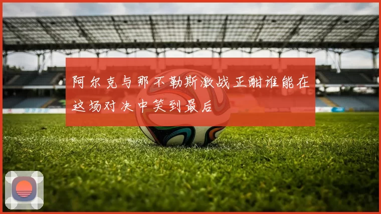 阿尔克与那不勒斯激战正酣谁能在这场对决中笑到最后