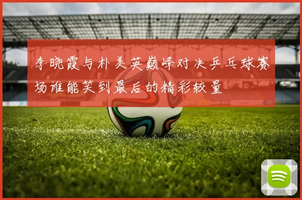 李晓霞与朴美英巅峰对决乒乓球赛场谁能笑到最后的精彩较量