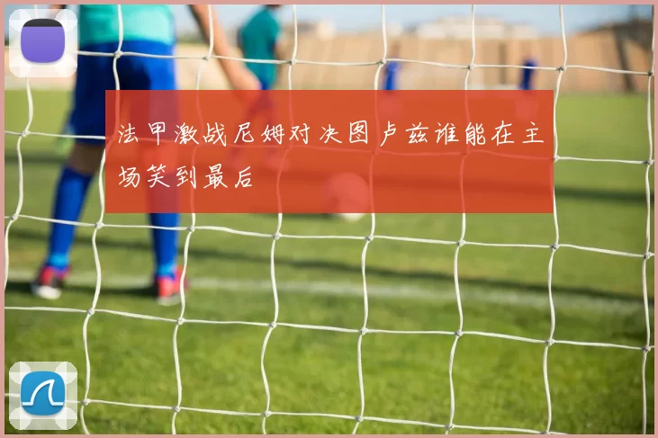 法甲激战尼姆对决图卢兹谁能在主场笑到最后