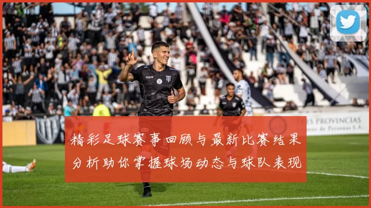 精彩足球赛事回顾与最新比赛结果分析助你掌握球场动态与球队表现