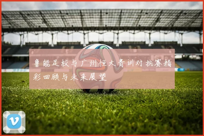 鲁能足校与广州恒大青训对抗赛精彩回顾与未来展望