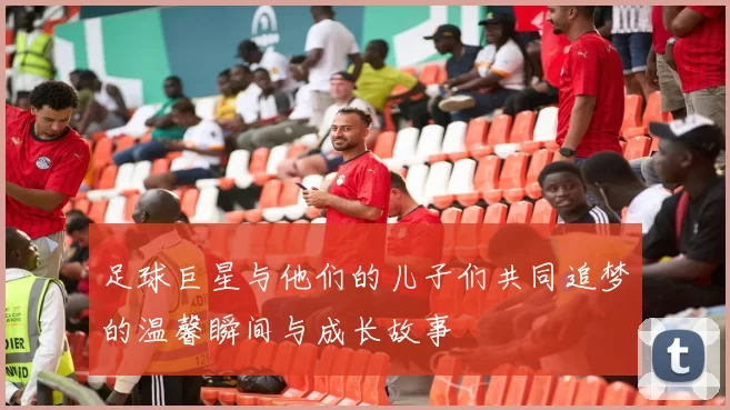 足球巨星与他们的儿子们共同追梦的温馨瞬间与成长故事