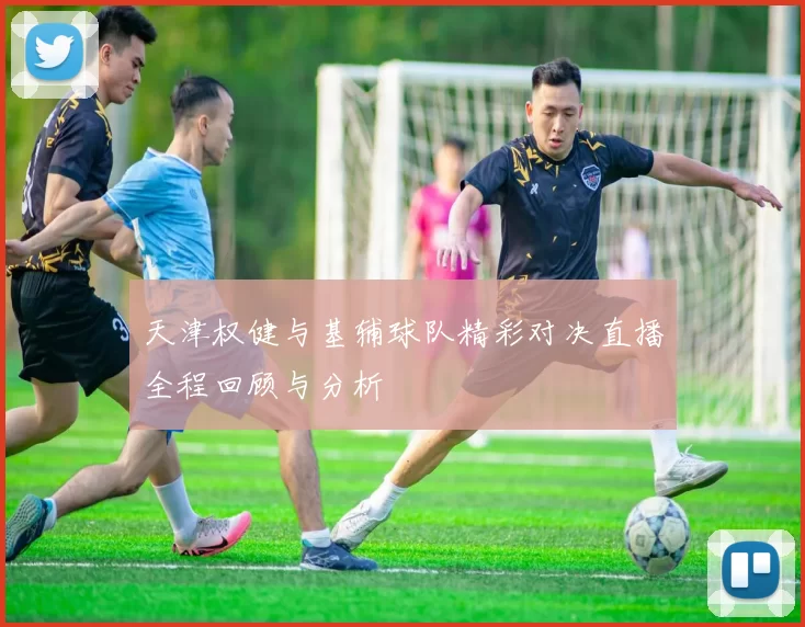 天津权健与基辅球队精彩对决直播全程回顾与分析