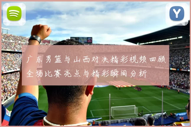 广东男篮与山西对决精彩视频回顾全场比赛亮点与精彩瞬间分析